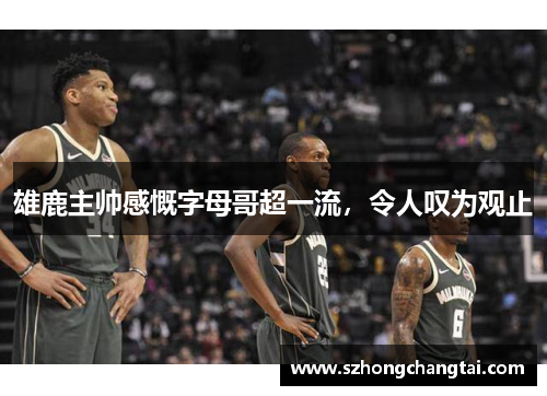 雄鹿主帅感慨字母哥超一流，令人叹为观止