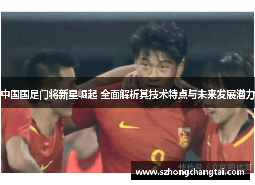 中国国足门将新星崛起 全面解析其技术特点与未来发展潜力