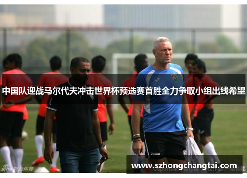 中国队迎战马尔代夫冲击世界杯预选赛首胜全力争取小组出线希望