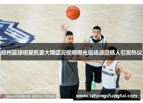 郑州篮球明星携妻大婚盛况视频曝光现场浪漫感人引发热议
